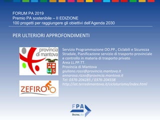 FORUM PA 2019
Premio PA sostenibile – II EDIZIONE
100 progetti per raggiungere gli obiettivi dell’Agenda 2030
PER ULTERIORI APPROFONDIMENTI
Servizio Programmazione OO.PP., Ciclabili e Sicurezza
Stradale, Pianificazione servizio di trasporto provinciale
e controllo in materia di trasporto privato
Area LL.PP.TT.
Provincia di Mantova
giuliano.rossi@provincia.mantova.it
annarosa.rizzo@provincia.mantova.it
Tel: 0376-204285 / 0376-204338
http://iat.terredimantova.it/cicloturismo/index.html
 
