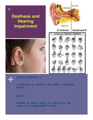 +
Deafness and
Hearing
Impairment
+
Hearing Impairment =
A reduction or defect in the ability to perceive
sound.
Deaf =
Partially or wholly lacking or deprived of the
sense of hearing; unable to hear.
