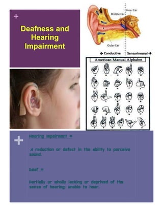 +
    Deafness and
       Hearing
     Impairment




+
      Hearing Impairment =


      A reduction or defect in the ability to perceive
      sound.


      Deaf =

      Partially or wholly lacking or deprived of the
      sense of hearing; unable to hear.
 