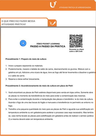 /
VÍDEO POCKET LEARNING
PASSO A PASSO DA PRÁTICA
Procedimento 1: Preparo do meio de cultura
1. Inicie o preparo separando os materiais.
2. Posteriormente, macere o tablete de caldo de carne, desmanchando os grumos. Misture com a
gelatina em pó. Adicione uma xícara de água, leve ao fogo até ferver levemente e dissolver a gelatina
e o caldo de carne.
3. Reserve e deixe esfriar brevemente.
Procedimento 2: Acondicionamento do meio de cultura em placa de Petri
1. Você encontrará as placas de Petri estéreis disponíveis para venda em lojas online. Somente abra
as placas no momento da transferência do meio para evitar a contaminação das mesmas.
2. Para evitar a contaminação durante a manipulação das placas e transferênc ia do meio de cultura.
Acenda o fogo de uma das bocas do fogão e manuseie a transferência no perímetro ao entorno no
fogo.
3. Transfira uma pequena quantidade do meio para as placas de Petri e aguarde sua solidificação em
temperatura ambiente ou em geladeira para acelerar o processo caso seja necessário. Mas lembre
-
se, caso tenha levado as placas para solidificação em geladeira antes de realizar o semeio (prática
2) a mesma deverá estar em temperatura ambiente.
Escaneie ou clique
sobre o QR Code
 
