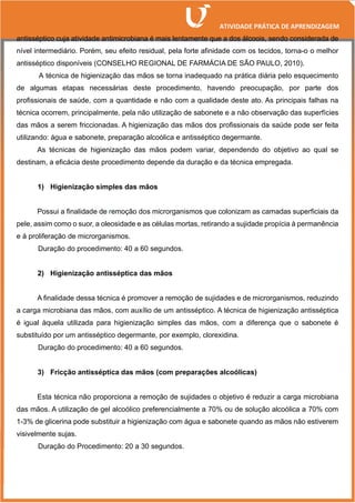 antisséptico cuja atividade antimicrobiana é mais lentamente que a dos álcoois, sendo considerada de
nível intermediário. Porém, seu efeito residual, pela forte afinidade com os tecidos, torna-o o melhor
antisséptico disponíveis (CONSELHO REGIONAL DE FARMÁCIA DE SÃO PAULO, 2010).
A técnica de higienização das mãos se torna inadequado na prática diária pelo esquecimento
de algumas etapas necessárias deste procedimento, havendo preocupação, por parte dos
profissionais de saúde, com a quantidade e não com a qualidade deste ato. As principais falhas na
técnica ocorrem, principalmente, pela não utilização de sabonete e a não observação das superfícies
das mãos a serem friccionadas. A higienização das mãos dos profissionais da saúde pode ser feita
utilizando: água e sabonete, preparação alcoólica e antisséptico degermante.
As técnicas de higienização das mãos podem variar, dependendo do objetivo ao qual se
destinam, a eficácia deste procedimento depende da duração e da técnica empregada.
1) Higienização simples das mãos
Possui a finalidade de remoção dos microrganismos que colonizam as camadas superficiais da
pele, assim como o suor, a oleosidade e as células mortas, retirando a sujidade propícia à permanência
e à proliferação de microrganismos.
Duração do procedimento: 40 a 60 segundos.
2) Higienização antisséptica das mãos
A finalidade dessa técnica é promover a remoção de sujidades e de microrganismos, reduzindo
a carga microbiana das mãos, com auxílio de um antisséptico. A técnica de higienização antisséptica
é igual àquela utilizada para higienização simples das mãos, com a diferença que o sabonete é
substituído por um antisséptico degermante, por exemplo, clorexidina.
Duração do procedimento: 40 a 60 segundos.
3) Fricção antisséptica das mãos (com preparações alcoólicas)
Esta técnica não proporciona a remoção de sujidades o objetivo é reduzir a carga microbiana
das mãos. A utilização de gel alcoólico preferencialmente a 70% ou de solução alcoólica a 70% com
1-3% de glicerina pode substituir a higienização com água e sabonete quando as mãos não estiverem
visivelmente sujas.
Duração do Procedimento: 20 a 30 segundos.
 