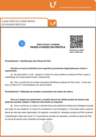 /
VÍDEO POCKET LEARNING
PASSO A PASSO DA PRÁTICA
Procedimento 1: Identificação das Placas de Petri
Escolha um local confortável com superfície previamente higienizada para iniciar o
experimento.
a) Na aula prática 1 você preparou 3 meios de cultura sólidos em placas de Petri e após a
solidificação dos meios poderá iniciar o experimento.
b) Com o auxílio de uma caneta marcadora identifique as placas de Petri como: 1) mão sem
lavar, 2) álcool 70° e 3) Antissepsia com álcool iodado.
Procedimento 2: Obtenção da amostra e semeadura nos meios de cultura
Para as 3 etapas do experimento a amostra deverá ser obtida sempre da mesma mão ,
podendo escolher realizar a coleta da mão direita ou esquerda.
a) Com o auxílio de um swab ou cotonete limpo (de preferência obtidos de embalagem lacrada
sem estar no uso cotidiano). O mesmo foi umedecido no soro fisiológico e friccionado sobre a pele da
palma da mão sem estar higienizada. Em seguida, a amostra foi semeada na placa de Petri contendo
a identificação “mãos sem lavar (1)”; A semeadura consiste em depositar a amostra na placa de Petri
em forma de estrias como mostrado na imagem abaixo.
Escaneie ou clique
sobre o QR Code
 
