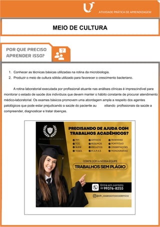 MEIO DE CULTURA
1. Conhecer as técnicas básicas utilizadas na rotina da microbiologia.
2. Produzir o meio de cultura sólida utilizado para favorecer o crescimento bacteriano.
A rotina laboratorial executada por profissional atuante nas análises clínicas é imprescindível para
monitorar o estado de saúde dos indivíduos que devem manter o hábito constante de procurar atendimento
médico-laboratorial. Os exames básicos promovem uma abordagem ampla a respeito dos agentes
patológicos que pode estar prejudicando a saúde do paciente au xiliando profissionais da saúde a
compreender, diagnosticar e tratar doenças.
 