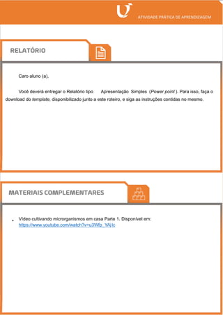 Caro aluno (a),
Você deverá entregar o Relatório tipo Apresentação Simples (Power point ). Para isso, faça o
download do template, disponibilizado junto a este roteiro, e siga as instruções contidas no mesmo.
• Vídeo cultivando microrganismos em casa Parte 1. Disponível em:
https://www.youtube.com/watch?v=u3Wfp_YAjIc
 