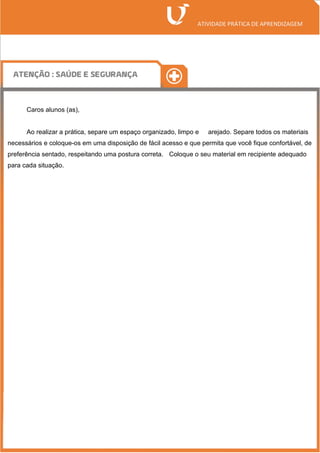 Caros alunos (as),
Ao realizar a prática, separe um espaço organizado, limpo e arejado. Separe todos os materiais
necessários e coloque-os em uma disposição de fácil acesso e que permita que você fique confortável, de
preferência sentado, respeitando uma postura correta. Coloque o seu material em recipiente adequado
para cada situação.
 