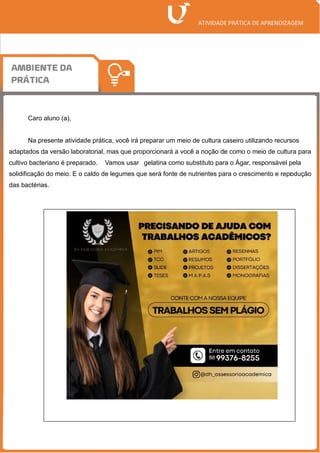 Caro aluno (a),
Na presente atividade prática, você irá preparar um meio de cultura caseiro utilizando recursos
adaptados da versão laboratorial, mas que proporcionará a você a noção de como o meio de cultura para
cultivo bacteriano é preparado. Vamos usar gelatina como substituto para o Ágar, responsável pela
solidificação do meio. E o caldo de legumes que será fonte de nutrientes para o crescimento e repr
odução
das bactérias.
 