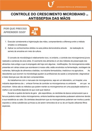 CONTROLE DO CRESCIMENTO MICROBIANO –
ANTISSEPSIA DAS MÃOS
1. Executar corretamente a higienização das mãos, compreendendo a diferença entre o método
simples e a antissepsia.
2. Aplicar os conhecimentos obtidos na aula prática demonstrativa através da realização do
semeio de amostras em meio de cultura.
O conceito de microbiologia é relativamente novo, no entanto, o controle dos microrganismos já era
realizado a centenas de anos atrás. O cozimento dos alimentos é um dos métodos de preservação dos
alimentos mais antigo e que é empregado até hoje com algumas modificações. Os microrganismos estão
presentes em várias coisas que acontecem à nossa volta, estão envolvidos na fermentação, reciclagem de
nutrientes, fabricação de alimentos e bebidas, na indústria farmacêutica, medicina e na agricultura. As
descobertas que ocorrem na microbiologia ajudam os profissionais da saúde a compreender, diagnosticar
e tratar doenças que não são bem compreendidas.
Ao trabalharmos com o manuseio de microrganismos, seja em um laboratório, um hospital, uma
indústria dependemos de c onhecer formas de controlar os microrganismos no ambiente em que se
encontram. Vários são os métodos que podem manter os microrganismos em uma população estável e a
melhor a ser escolhida depende do que você quer destruir
Durante a quebra da teoria da gera ção espontânea, os cientistas da época comprovaram que a
fervura poderia matar muitos microrganismos, embora bactérias esporulantes pudessem sobreviver devido
à sua resistência ao calor. Os cientistas descobriram que os microrganismos poderiam ser mortos q uando
expostos a várias substâncias químicas ou de serem removidos do ar ou de um líquido utilizando filtros
especiais.
 
