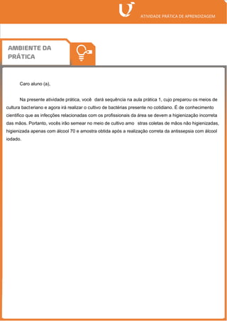 Caro aluno (a),
Na presente atividade prática, você dará sequência na aula prática 1, cujo preparou os meios de
cultura bacteriano e agora irá realizar o cultivo de bactérias presente no cotidiano. É de conhecimento
cientifico que as infecções relacionadas com os profissionais da área se devem a higienização incorreta
das mãos. Portanto, vocês irão semear no meio de cultivo amo stras coletas de mãos não higienizadas,
higienizada apenas com álcool 70 e amostra obtida após a realização correta da antissepsia com álcool
iodado.
 