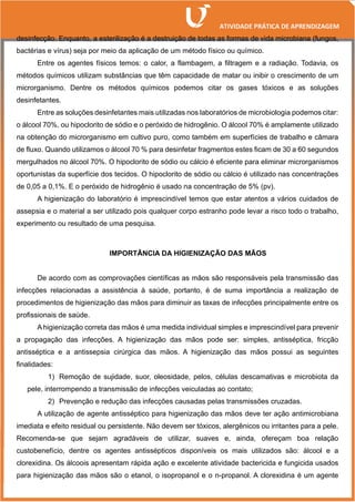 desinfecção. Enquanto, a esterilização é a destruição de todas as formas de vida microbiana (fungos,
bactérias e vírus) seja por meio da aplicação de um método físico ou químico.
Entre os agentes físicos temos: o calor, a flambagem, a filtragem e a radiação. Todavia, os
métodos químicos utilizam substâncias que têm capacidade de matar ou inibir o crescimento de um
microrganismo. Dentre os métodos químicos podemos citar os gases tóxicos e as soluções
desinfetantes.
Entre as soluções desinfetantes mais utilizadas nos laboratórios de microbiologia podemos citar:
o álcool 70%, ou hipoclorito de sódio e o peróxido de hidrogênio. O álcool 70% é amplamente utilizado
na obtenção do microrganismo em cultivo puro, como também em superfícies de trabalho e câmara
de fluxo. Quando utilizamos o álcool 70 % para desinfetar fragmentos estes ficam de 30 a 60 segundos
mergulhados no álcool 70%. O hipoclorito de sódio ou cálcio é eficiente para eliminar microrganismos
oportunistas da superfície dos tecidos. O hipoclorito de sódio ou cálcio é utilizado nas concentrações
de 0,05 a 0,1%. E o peróxido de hidrogênio é usado na concentração de 5% (pv).
A higienização do laboratório é imprescindível temos que estar atentos a vários cuidados de
assepsia e o material a ser utilizado pois qualquer corpo estranho pode levar a risco todo o trabalho,
experimento ou resultado de uma pesquisa.
IMPORTÂNCIA DA HIGIENIZAÇÃO DAS MÃOS
De acordo com as comprovações científicas as mãos são responsáveis pela transmissão das
infecções relacionadas a assistência à saúde, portanto, é de suma importância a realização de
procedimentos de higienização das mãos para diminuir as taxas de infecções principalmente entre os
profissionais de saúde.
A higienização correta das mãos é uma medida individual simples e imprescindível para prevenir
a propagação das infecções. A higienização das mãos pode ser: simples, antisséptica, fricção
antisséptica e a antissepsia cirúrgica das mãos. A higienização das mãos possui as seguintes
finalidades:
1) Remoção de sujidade, suor, oleosidade, pelos, células descamativas e microbiota da
pele, interrompendo a transmissão de infecções veiculadas ao contato;
2) Prevenção e redução das infecções causadas pelas transmissões cruzadas.
A utilização de agente antisséptico para higienização das mãos deve ter ação antimicrobiana
imediata e efeito residual ou persistente. Não devem ser tóxicos, alergênicos ou irritantes para a pele.
Recomenda-se que sejam agradáveis de utilizar, suaves e, ainda, ofereçam boa relação
custobenefício, dentre os agentes antissépticos disponíveis os mais utilizados são: álcool e a
clorexidina. Os álcoois apresentam rápida ação e excelente atividade bactericida e fungicida usados
para higienização das mãos são o etanol, o isopropanol e o n-propanol. A clorexidina é um agente
 