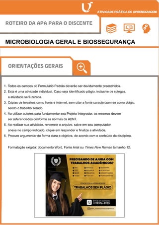 MICROBIOLOGIA GERAL E BIOSSEGURANÇA
1. Todos os campos do Formulário Padrão deverão ser devidamente preenchidos.
2. Esta é uma atividade individual. Caso seja identificado plágio, inclusive de colegas,
a atividade será zerada.
3. Cópias de terceiros como livros e internet, sem citar a fonte caracterizam-se como plágio,
sendo o trabalho zerado.
4. Ao utilizar autores para fundamentar seu Projeto Integrador, os mesmos devem
ser referenciados conforme as normas da ABNT.
5. Ao realizar sua atividade, renomeie o arquivo, salve em seu computador,
anexe no campo indicado, clique em responder e finalize a atividade.
6. Procure argumentar de forma clara e objetiva, de acordo com o conteúdo da disciplina.
Formatação exigida: documento Word, Fonte Arial ou Times New Roman tamanho 12.
 