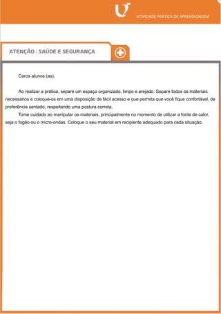 Caros alunos (as),
Ao realizar a prática, separe um espaço organizado, limpo e arejado. Separe todos os materiais
necessários e coloque-os em uma disposição de fácil acesso e que permita que você fique confortável, de
preferência sentado, respeitando uma postura correta.
Tome cuidado ao manipular os materiais, principalmente no momento de utilizar a fonte de calor,
seja o fogão ou o micro-ondas. Coloque o seu material em recipiente adequado para cada situação.
 
