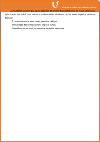 É importante salientar que alguns aspectos devem ser destacados antes de iniciar a técnica da
higienização das mãos para reduzir a contaminação microbiana, sobre esses aspectos devemos
destacar:
- É necessário retirar joias (anéis, pulseiras, relógio);
- Manutenção das unhas naturais, limpas e curtas;
- Não utilizar unhas postiças ou uso de esmaltes nas unhas;
 