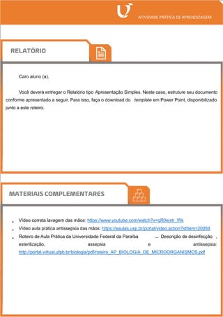 Caro aluno (a),
Você deverá entregar o Relatório tipo Apresentação Simples. Neste caso, estruture seu documento
conforme apresentado a seguir. Para isso, faça o download do template em Power Point, disponibilizado
junto a este roteiro.
• Vídeo correta lavagem das mãos: https://www.youtube.com/watch?v=qR0ejxtr_Wk
• Vídeo aula prática antissepsia das mãos: https://eaulas.usp.br/portal/video.action?idItem=20059
• Roteiro de Aula Prática da Universidade Federal da Paraíba – Descrição de desinfecção ,
esterilização, assepsia e antissepsia:
http://portal.virtual.ufpb.br/biologia/pdf/roteiro_AP_BIOLOGIA_DE_MICROORGANISMOS.pdf
 