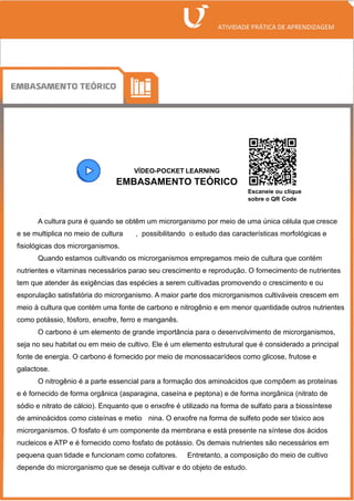 VÍDEO-POCKET LEARNING
EMBASAMENTO TEÓRICO
A cultura pura é quando se obtêm um microrganismo por meio de uma única célula que cresce
e se multiplica no meio de cultura , possibilitando o estudo das características morfológicas e
fisiológicas dos microrganismos.
Quando estamos cultivando os microrganismos empregamos meio de cultura que contém
nutrientes e vitaminas necessários parao seu crescimento e reprodução. O fornecimento de nutrientes
tem que atender às exigências das espécies a serem cultivadas promovendo o crescimento e ou
esporulação satisfatória do microrganismo. A maior parte dos microrganismos cultiváveis crescem em
meio à cultura que contém uma fonte de carbono e nitrogênio e em menor quantidade outros nutrientes
como potássio, fósforo, enxofre, ferro e manganês.
O carbono é um elemento de grande importância para o desenvolvimento de microrganismos,
seja no seu habitat ou em meio de cultivo. Ele é um elemento estrutural que é considerado a principal
fonte de energia. O carbono é fornecido por meio de monossacarídeos como glicose, frutose e
galactose.
O nitrogênio é a parte essencial para a formação dos aminoácidos que compõem as proteínas
e é fornecido de forma orgânica (asparagina, caseína e peptona) e de forma inorgânica (nitrato de
sódio e nitrato de cálcio). Enquanto que o enxofre é utilizado na forma de sulfato para a biossíntese
de aminoácidos como cisteínas e metio nina. O enxofre na forma de sulfeto pode ser tóxico aos
microrganismos. O fosfato é um componente da membrana e está presente na síntese dos ácidos
nucleicos e ATP e é fornecido como fosfato de potássio. Os demais nutrientes são necessários em
pequena quan tidade e funcionam como cofatores. Entretanto, a composição do meio de cultivo
depende do microrganismo que se deseja cultivar e do objeto de estudo.
Escaneie ou clique
sobre o QR Code
 
