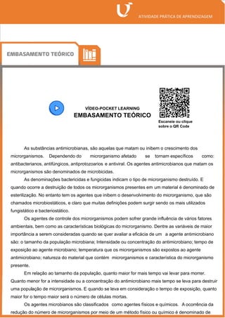 VÍDEO-POCKET LEARNING
EMBASAMENTO TEÓRICO
As substâncias antimicrobianas, são aquelas que matam ou inibem o crescimento dos
microrganismos. Dependendo do microrganismo afetado se tornam específicos como:
antibacterianos, antifúngicos, antiprotozoarios e antiviral. Os agentes antimicrobianos que matam os
microrganismos são denominados de microbicidas.
As denominações bactericidas e fungicidas indicam o tipo de microrganismo destruído. E
quando ocorre a destruição de todos os microrganismos presentes em um material é denominado de
esterilização. No entanto tem os agentes que inibem o desenvolvimento do microrganismo, que são
chamados microbiostáticos, e claro que muitas definições podem surgir sendo os mais utilizados
fungistático e bacteriostático.
Os agentes de controle dos microrganismos podem sofrer grande influência de vários fatores
ambientais, bem como as características biológicas do microrganismo. Dentre as variáveis de maior
importância a serem consideradas quando se quer avaliar a eficácia de um a agente antimicrobiano
são: o tamanho da população microbiana; Intensidade ou concentração do antimicrobiano; tempo de
exposição ao agente microbiano; temperatura que os microrganismos são expostos ao agente
antimicrobiano; natureza do material que contém microrganismos e característica do microrganismo
presente.
Em relação ao tamanho da população, quanto maior for mais tempo vai levar para morrer.
Quanto menor for a intensidade ou a concentração do antimicrobiano mais tempo se leva para destruir
uma população de microrganismos. E quando se leva em consideração o tempo de exposição, quanto
maior for o tempo maior será o número de células mortas.
Os agentes microbianos são classificados como agentes físicos e químicos. A ocorrência da
redução do número de microrganismos por meio de um método físico ou químico é denominado de
Escaneie ou clique
sobre o QR Code
 