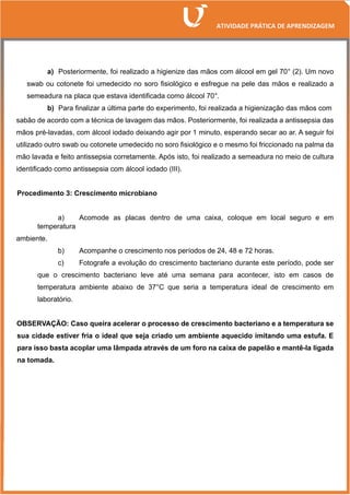 a) Posteriormente, foi realizado a higienize das mãos com álcool em gel 70° (2). Um novo
swab ou cotonete foi umedecido no soro fisiológico e esfregue na pele das mãos e realizado a
semeadura na placa que estava identificada como álcool 70°.
b) Para finalizar a última parte do experimento, foi realizada a higienização das mãos com
sabão de acordo com a técnica de lavagem das mãos. Posteriormente, foi realizada a antissepsia das
mãos pré-lavadas, com álcool iodado deixando agir por 1 minuto, esperando secar ao ar. A seguir foi
utilizado outro swab ou cotonete umedecido no soro fisiológico e o mesmo foi friccionado na palma da
mão lavada e feito antissepsia corretamente. Após isto, foi realizado a semeadura no meio de cultura
identificado como antissepsia com álcool iodado (III).
Procedimento 3: Crescimento microbiano
a) Acomode as placas dentro de uma caixa, coloque em local seguro e em
temperatura
ambiente.
b) Acompanhe o crescimento nos períodos de 24, 48 e 72 horas.
c) Fotografe a evolução do crescimento bacteriano durante este período, pode ser
que o crescimento bacteriano leve até uma semana para acontecer, isto em casos de
temperatura ambiente abaixo de 37°C que seria a temperatura ideal de crescimento em
laboratório.
OBSERVAÇÃO: Caso queira acelerar o processo de crescimento bacteriano e a temperatura se
sua cidade estiver fria o ideal que seja criado um ambiente aquecido imitando uma estufa. E
para isso basta acoplar uma lâmpada através de um foro na caixa de papelão e mantê-la ligada
na tomada.
 