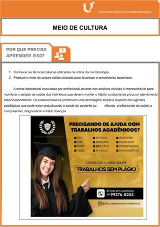 MEIO DE CULTURA
1. Conhecer as técnicas básicas utilizadas na rotina da microbiologia.
2. Produzir o meio de cultura sólida utilizado para favorecer o crescimento bacteriano.
A rotina laboratorial executada por profissional atuante nas análises clínicas é imprescindível para
monitorar o estado de saúde dos indivíduos que devem manter o hábito constante de procurar atendimento
médico-laboratorial. Os exames básicos promovem uma abordagem ampla a respeito dos agentes
patológicos que pode estar prejudicando a saúde do paciente au xiliando profissionais da saúde a
compreender, diagnosticar e tratar doenças.
 