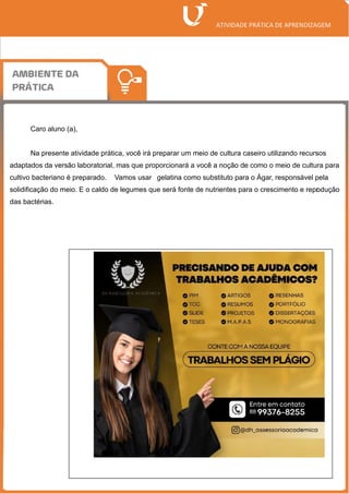 Caro aluno (a),
Na presente atividade prática, você irá preparar um meio de cultura caseiro utilizando recursos
adaptados da versão laboratorial, mas que proporcionará a você a noção de como o meio de cultura para
cultivo bacteriano é preparado. Vamos usar gelatina como substituto para o Ágar, responsável pela
solidificação do meio. E o caldo de legumes que será fonte de nutrientes para o crescimento e repr
odução
das bactérias.
 