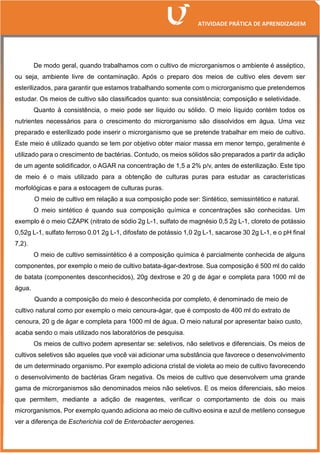 De modo geral, quando trabalhamos com o cultivo de microrganismos o ambiente é asséptico,
ou seja, ambiente livre de contaminação. Após o preparo dos meios de cultivo eles devem ser
esterilizados, para garantir que estamos trabalhando somente com o microrganismo que pretendemos
estudar. Os meios de cultivo são classificados quanto: sua consistência; composição e seletividade.
Quanto à consistência, o meio pode ser líquido ou sólido. O meio líquido contém todos os
nutrientes necessários para o crescimento do microrganismo são dissolvidos em água. Uma vez
preparado e esterilizado pode inserir o microrganismo que se pretende trabalhar em meio de cultivo.
Este meio é utilizado quando se tem por objetivo obter maior massa em menor tempo, geralmente é
utilizado para o crescimento de bactérias. Contudo, os meios sólidos são preparados a partir da adição
de um agente solidificador, o AGAR na concentração de 1,5 a 2% p/v, antes de esterilização. Este tipo
de meio é o mais utilizado para a obtenção de culturas puras para estudar as características
morfológicas e para a estocagem de culturas puras.
O meio de cultivo em relação a sua composição pode ser: Sintético, semissintético e natural.
O meio sintético é quando sua composição química e concentrações são conhecidas. Um
exemplo é o meio CZAPK (nitrato de sódio 2g L-1, sulfato de magnésio 0,5 2g L-1, cloreto de potássio
0,52g L-1, sulfato ferroso 0.01 2g L-1, difosfato de potássio 1,0 2g L-1, sacarose 30 2g L-1, e o pH final
7,2).
O meio de cultivo semissintético é a composição química é parcialmente conhecida de alguns
componentes, por exemplo o meio de cultivo batata-ágar-dextrose. Sua composição é 500 ml do caldo
de batata (componentes desconhecidos), 20g dextrose e 20 g de ágar e completa para 1000 ml de
água.
Quando a composição do meio é desconhecida por completo, é denominado de meio de
cultivo natural como por exemplo o meio cenoura-ágar, que é composto de 400 ml do extrato de
cenoura, 20 g de ágar e completa para 1000 ml de água. O meio natural por apresentar baixo custo,
acaba sendo o mais utilizado nos laboratórios de pesquisa.
Os meios de cultivo podem apresentar se: seletivos, não seletivos e diferenciais. Os meios de
cultivos seletivos são aqueles que você vai adicionar uma substância que favorece o desenvolvimento
de um determinado organismo. Por exemplo adiciona cristal de violeta ao meio de cultivo favorecendo
o desenvolvimento de bactérias Gram negativa. Os meios de cultivo que desenvolvem uma grande
gama de microrganismos são denominados meios não seletivos. E os meios diferenciais, são meios
que permitem, mediante a adição de reagentes, verificar o comportamento de dois ou mais
microrganismos. Por exemplo quando adiciona ao meio de cultivo eosina e azul de metileno consegue
ver a diferença de Escherichia coli de Enterobacter aerogenes.
 