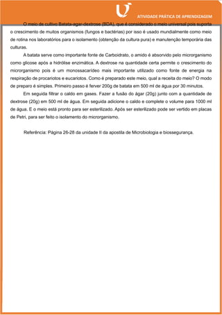 O meio de cultivo Batata-agar-dextrose (BDA), que é considerado o meio universal pois suporta
o crescimento de muitos organismos (fungos e bactérias) por isso é usado mundialmente como meio
de rotina nos laboratórios para o isolamento (obtenção da cultura pura) e manutenção temporária das
culturas.
A batata serve como importante fonte de Carboidrato, o amido é absorvido pelo microrganismo
como glicose após a hidrólise enzimática. A dextrose na quantidade certa permite o crescimento do
microrganismo pois é um monossacarídeo mais importante utilizado como fonte de energia na
respiração de procariotos e eucariotos. Como é preparado este meio, qual a receita do meio? O modo
de preparo é simples. Primeiro passo é ferver 200g de batata em 500 ml de água por 30 minutos.
Em seguida filtrar o caldo em gases. Fazer a fusão do ágar (20g) junto com a quantidade de
dextrose (20g) em 500 ml de água. Em seguida adicione o caldo e complete o volume para 1000 ml
de água. E o meio está pronto para ser esterilizado. Após ser esterilizado pode ser vertido em placas
de Petri, para ser feito o isolamento do microrganismo.
Referência: Página 26-28 da unidade II da apostila de Microbiologia e biossegurança.
 