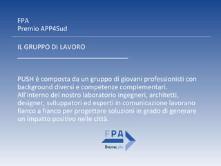 FPA
Premio APP4Sud
PUSH è composta da un gruppo di giovani professionisti con
background diversi e competenze complementari.
All’interno del nostro laboratorio ingegneri, architetti,
designer, sviluppatori ed esperti in comunicazione lavorano
fianco a fianco per progettare soluzioni in grado di generare
un impatto positivo nelle città.
IL GRUPPO DI LAVORO
______________________________
 