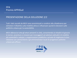 FPA
Premio APP4Sud
PRESENTAZIONE DELLA SOLUZIONE 2/2
Tutti i dati raccolti da MUV sono anonimizzati e condivisi alla cittadinanza per
stimolare il dibattito sulla mobilità attiva e influenzare quindi le decisioni sulle
politiche urbane per la sostenibilità.
MUV abbraccia tutta gli attori presenti in città, consentendo ai cittadini di giocare
in tornei, avventure e missioni per incoraggiarli ad adottare abitudini di mobilità
più sostenibili e salutari, a organizzazioni pubbliche e private di migliorare la loro
relazione con utenti/clienti e gli amministratori locali di progettare politiche
urbane più efficaci.
 
