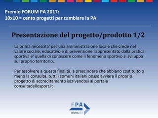 Premio FORUM PA 2017:
10x10 = cento progetti per cambiare la PA
La prima necessita' per una amministrazione locale che crede nel
valore sociale, educativo e di prevenzione rappresentato dalla pratica
sportiva e' quella di conoscere come il fenomeno sportivo si sviluppa
sul proprio territorio.
Per assolvere a questa finalità, a prescindere che abbiano costituito o
meno la consulta, tutti i comuni italiani posso avviare il proprio
progetto di accreditamento iscrivendosi al portale
consultadellosport.it
Presentazione del progetto/prodotto 1/2
 