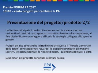 Premio FORUM PA 2017:
10x10 = cento progetti per cambiare la PA
Presentazione del progetto/prodotto 2/2
L'obiettivo principale è quello di instaurare con le società sportive
residenti nel territorio un rapporto costruttivo basato sulla trasparenza, al
fine di pianificare con maggiore efficacia le strategie collegate allo sport in
genere.
Fruitori del sito sono anche i cittadini che attraverso il "Portale Comunale
dello Sport" sono aggiornati riguardo: le discipline praticate, gli impianti
sportivi, le società sportive, le notizie di sport, i calendari agonistici e altro.
Destinatari del progetto sono tutti i comuni italiani.
 
