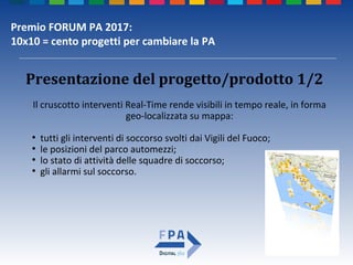 Premio FORUM PA 2017:
10x10 = cento progetti per cambiare la PA
Il cruscotto interventi Real-Time rende visibili in tempo reale, in forma
geo-localizzata su mappa:
●
tutti gli interventi di soccorso svolti dai Vigili del Fuoco;
●
le posizioni del parco automezzi;
●
lo stato di attività delle squadre di soccorso;
●
gli allarmi sul soccorso.
Presentazione del progetto/prodotto 1/2
 