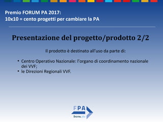 Premio FORUM PA 2017:
10x10 = cento progetti per cambiare la PA
Presentazione del progetto/prodotto 2/2
Il prodotto è destinato all’uso da parte di:
●
Centro Operativo Nazionale: l’organo di coordinamento nazionale
dei VVF;
●
le Direzioni Regionali VVF.
 