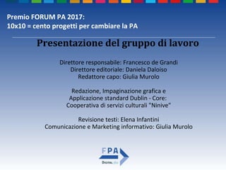 Premio FORUM PA 2017:
10x10 = cento progetti per cambiare la PA
Direttore responsabile: Francesco de Grandi
Direttore editoriale: Daniela Daloiso
Redattore capo: Giulia Murolo
Redazione, Impaginazione grafica e
Applicazione standard Dublin - Core:
Cooperativa di servizi culturali "Ninive"
Revisione testi: Elena Infantini
Comunicazione e Marketing informativo: Giulia Murolo
Presentazione del gruppo di lavoro
 