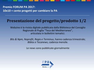 Premio FORUM PA 2017:
10x10 = cento progetti per cambiare la PA
Webzine è la rivista digitale pubblicata dalla Biblioteca del Consiglio
Regionale di Puglia “Teca del Mediterraneo”,
articolata in bollettini tematici.
Bits & Npm, Noprofit, Regio e Terminus, hanno cadenza trimestrale;
Biblos e Tecanews, cadenza mensile.
Le news sono pubblicate giornalmente
Presentazione del progetto/prodotto 1/2
 