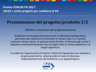 Premio FORUM PA 2017:
10x10 = cento progetti per cambiare la PA
Presentazione del progetto/prodotto 2/2
Obiettivi e destinatari del progetto/prodotto
Pubblicare on line giornalmente eventi e indicazioni bibliografiche,
permette alla redazione di informare in tempo reale e in maniera
costante i propri utenti, ai quali poi viene fornito, in formato pdf, anche il
bollettino mensile/trimestrale che raccoglie tutte le notizie pubblicate sui
singoli argomenti.
Si evidenzia l’opportunità che hanno i lettori di organizzare una webzine a
proprio piacimento, selezionando le news di interesse,
indipendentemente dal bollettino a cui appartengono.
 