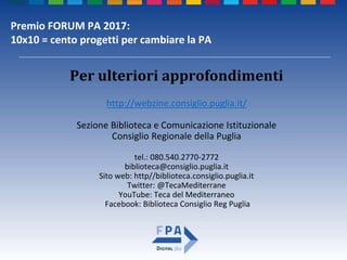 Premio FORUM PA 2017:
10x10 = cento progetti per cambiare la PA
Per ulteriori approfondimenti
http://webzine.consiglio.puglia.it/
Sezione Biblioteca e Comunicazione Istituzionale
Consiglio Regionale della Puglia
tel.: 080.540.2770-2772
biblioteca@consiglio.puglia.it
Sito web: http//biblioteca.consiglio.puglia.it
Twitter: @TecaMediterrane
YouTube: Teca del Mediterraneo
Facebook: Biblioteca Consiglio Reg Puglia
 