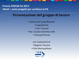 Premio FORUM PA 2017:
10x10 = cento progetti per cambiare la PA
•Comune di Campi Bisenzio
•Legambiente
•Anci Toscana
•Sec- Scuola economia civile
•Unicoop Firenze
con il patrocinio di
•Regione Toscana
•Città Metropolitana
Presentazione del gruppo di lavoro
 