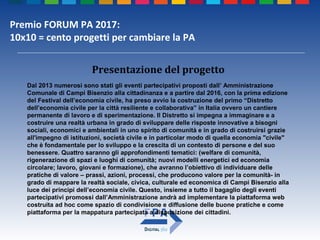 Premio FORUM PA 2017:
10x10 = cento progetti per cambiare la PA
Presentazione del progetto
Dal 2013 numerosi sono stati gli eventi partecipativi proposti dall’ Amministrazione
Comunale di Campi Bisenzio alla cittadinanza e a partire dal 2016, con la prima edizione
del Festival dell’economia civile, ha preso avvio la costruzione del primo “Distretto
dell’economia civile per la città resiliente e collaborativa” in Italia ovvero un cantiere
permanente di lavoro e di sperimentazione. Il Distretto si impegna a immaginare e a
costruire una realtà urbana in grado di sviluppare delle risposte innovative a bisogni
sociali, economici e ambientali in uno spirito di comunità e in grado di costruirsi grazie
all'impegno di istituzioni, società civile e in particolar modo di quella economia "civile"
che è fondamentale per lo sviluppo e la crescita di un contesto di persone e del suo
benessere. Quattro saranno gli approfondimenti tematici: (welfare di comunità,
rigenerazione di spazi e luoghi di comunità; nuovi modelli energetici ed economia
circolare; lavoro, giovani e formazione), che avranno l’obiettivo di individuare delle
pratiche di valore – prassi, azioni, processi, che producono valore per la comunità- in
grado di mappare la realtà sociale, civica, culturale ed economica di Campi Bisenzio alla
luce dei principi dell’economia civile. Questo, insieme a tutto il bagaglio degli eventi
partecipativi promossi dall’Amministrazione andrà ad implementare la piattaforma web
costruita ad hoc come spazio di condivisione e diffusione delle buone pratiche e come
piattaforma per la mappatura partecipata a disposizione dei cittadini.
 