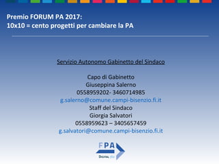 Premio FORUM PA 2017:
10x10 = cento progetti per cambiare la PA
Servizio Autonomo Gabinetto del Sindaco
Capo di Gabinetto
Giuseppina Salerno
0558959202- 3460714985
g.salerno@comune.campi-bisenzio.fi.it
Staff del Sindaco
Giorgia Salvatori
0558959623 – 3405657459
g.salvatori@comune.campi-bisenzio.fi.it
 