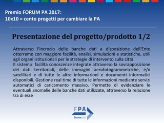 Premio FORUM PA 2017:
10x10 = cento progetti per cambiare la PA
Attraverso l'incrocio delle banche dati a disposizione dell'Ente
otterremo con maggiore facilità, analisi, simulazioni e statistiche, utili
agli organi Istituzionali per le strategie di intervento sulla città.
Il sistema facilita conoscenze integrate attraverso la sovrapposizione
dei dati territoriali, delle immagini aerofotogrammetriche, e/o
satellitari e di tutte le altre informazioni e documenti informatici
disponibili. Gestione real time di tutte le informazioni mediante servizi
automatici di caricamento massivo. Permette di evidenziare le
eventuali anomalie delle banche dati utilizzate, attraverso la relazione
tra di esse
Presentazione del progetto/prodotto 1/2
 