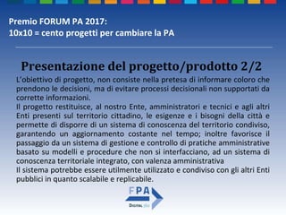Premio FORUM PA 2017:
10x10 = cento progetti per cambiare la PA
Presentazione del progetto/prodotto 2/2
L’obiettivo di progetto, non consiste nella pretesa di informare coloro che
prendono le decisioni, ma di evitare processi decisionali non supportati da
corrette informazioni.
Il progetto restituisce, al nostro Ente, amministratori e tecnici e agli altri
Enti presenti sul territorio cittadino, le esigenze e i bisogni della città e
permette di disporre di un sistema di conoscenza del territorio condiviso,
garantendo un aggiornamento costante nel tempo; inoltre favorisce il
passaggio da un sistema di gestione e controllo di pratiche amministrative
basato su modelli e procedure che non si interfacciano, ad un sistema di
conoscenza territoriale integrato, con valenza amministrativa
Il sistema potrebbe essere utilmente utilizzato e condiviso con gli altri Enti
pubblici in quanto scalabile e replicabile.
 