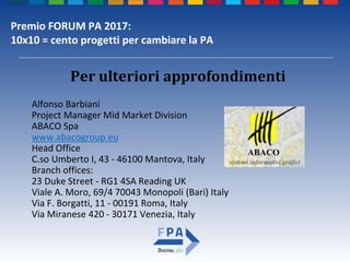 Premio FORUM PA 2017:
10x10 = cento progetti per cambiare la PA
Per ulteriori approfondimenti
Alfonso Barbiani
Project Manager Mid Market Division
ABACO Spa
www.abacogroup.eu
Head Office
C.so Umberto I, 43 - 46100 Mantova, Italy
Branch offices:
23 Duke Street - RG1 4SA Reading UK
Viale A. Moro, 69/4 70043 Monopoli (Bari) Italy
Via F. Borgatti, 11 - 00191 Roma, Italy
Via Miranese 420 - 30171 Venezia, Italy
 