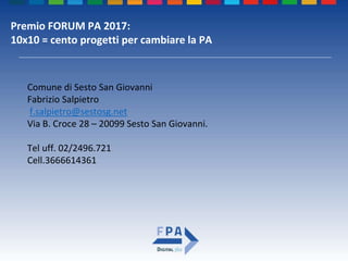 Premio FORUM PA 2017:
10x10 = cento progetti per cambiare la PA
Comune di Sesto San Giovanni
Fabrizio Salpietro
f.salpietro@sestosg.net
Via B. Croce 28 – 20099 Sesto San Giovanni.
Tel uff. 02/2496.721
Cell.3666614361
 