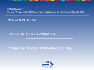 FORUM PA 2018
Premio PA sostenibile: 100 progetti per raggiungere gli obiettivi dell’Agenda 2030
PROGETTO “FIORI DI CONTROVIOLE”
______________________________
PROVINCIA DI LIVORNO
______________________________
DISEGUAGLIANZE, PARI OPPORTUNITA’, RESILIENZA
______________________________
 