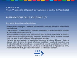 FORUM PA 2018
Premio PA sostenibile: 100 progetti per raggiungere gli obiettivi dell’Agenda 2030
PRESENTAZIONE DELLA SOLUZIONE 1/2
Brevissima descrizione della soluzione
Obiettivo generale del progetto è contribuire alla lotta contro la violenza di genere e alla promozione dei
diritti delle donne.
L'obiettivo specifico è creare opportunità concrete di reinserimento sociale e sostentamento economico
per donne vulnerabili (vittime di violenza).
Si intende quindi accompagnare, in una sperimentazione pilota, un gruppo di utenti verso l’occupazione,
ma anche definire un modello metodologico sostenibile e replicabile per ulteriori successive esperienze
rivolte a un target più ampio nell’ambito dell’inclusione socio-lavorativa.
Il progetto prevede di potenziare le opportunità di inserimento lavorativo di 15 donne – italiane e
straniere - vittime di violenza attraverso la definizione di metodologie e procedure di intervento in grado
di rendere il target di riferimento sostenuto e professionalmente preparato e, contestualmente, rendere il
mercato del lavoro maggiormente inclusivo. L’intento del progetto è quello di accompagnare le 15 donne,
preventivamente individuate, per l’inserimento lavorativo nel settore della ristorazione.
 