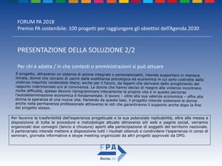 FORUM PA 2018
Premio PA sostenibile: 100 progetti per raggiungere gli obiettivi dell’Agenda 2030
PRESENTAZIONE DELLA SOLUZIONE 2/2
Per chi è adatta / in che contesti o amministrazioni si può attuare
Il progetto, attraverso un sistema di azione integrate e personalizzabili, intende supportare in maniera
mirata, donne che cercano di uscire dalla sudditanza psicologica ed economica in cui sono costrette dalla
violenza maschile rendendole libere, anche per il futuro, da legami che derivano dallo scioglimento del
rapporto matrimoniale e/o di convivenza. Le donne che hanno deciso di reagire alla violenza incontrano
molte difficoltà, spesso devono riprogrammare interamente la propria vita e in questo percorso
l’autodeterminazione economica è fondamentale. Il lavoro – oltre alla sua valenza economica – offre alla
donna la speranza di una nuova vita. Partendo da queste basi, il progetto intende sostenere le donne
anche nella permanenza professionale attraverso le reti che garantiranno il supporto anche dopo la fine
del progetto stesso.
Per favorire la trasferibilità dell’esperienza progettuale e la sua potenziale replicabilità, oltre alla messa a
disposizione di tutte le procedure e metodologie attuate attraverso siti web e pagine social, verranno
organizzati due convegni (lancio e chiusura) aperti alla partecipazione di soggetti del territorio nazionale.
Il partenariato intende mettere a disposizione tutti i risultati ottenuti e condividere l’esperienza in corso di
seminari, giornate informative e skype meeting organizzati da altri progetti approvati da DPO.
 