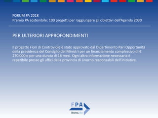 FORUM PA 2018
Premio PA sostenibile: 100 progetti per raggiungere gli obiettivi dell’Agenda 2030
PER ULTERIORI APPROFONDIMENTI
Il progetto Fiori di Controviole è stato approvato dal Dipartimento Pari Opportunità
della presidenza del Consiglio dei Ministri per un finanziamento complessivo di €
270.000 e per una durata di 18 mesi. Ogni altra informazione necessaria è
reperibile presso gli uffici della provincia di Livorno responsabili dell’iniziative.
 