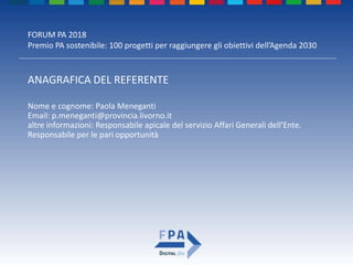 FORUM PA 2018
Premio PA sostenibile: 100 progetti per raggiungere gli obiettivi dell’Agenda 2030
ANAGRAFICA DEL REFERENTE
Nome e cognome: Paola Meneganti
Email: p.meneganti@provincia.livorno.it
altre informazioni: Responsabile apicale del servizio Affari Generali dell’Ente.
Responsabile per le pari opportunità
 