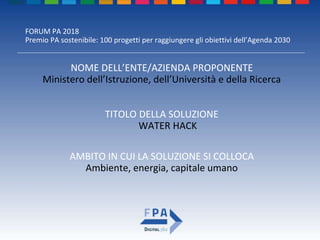 FORUM PA 2018
Premio PA sostenibile: 100 progetti per raggiungere gli obiettivi dell’Agenda 2030
TITOLO DELLA SOLUZIONE
WATER HACK
NOME DELL’ENTE/AZIENDA PROPONENTE
Ministero dell’Istruzione, dell’Università e della Ricerca
AMBITO IN CUI LA SOLUZIONE SI COLLOCA
Ambiente, energia, capitale umano
 