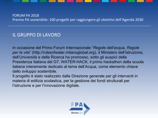 FORUM PA 2018
Premio PA sostenibile: 100 progetti per raggiungere gli obiettivi dell’Agenda 2030
IL GRUPPO DI LAVORO
In occasione del Primo Forum Internazionale “Regole dell’acqua, Regole
per la vita” (http://rulesofwater.milanoglobal.org), il Ministero dell’Istruzione,
dell’Università e della Ricerca ha promosso, sotto gli auspici della
Presidenza Italiana del G7, WATER-HACK, il primo hackathon della scuola
italiana interamente dedicato al tema dell’Acqua, come elemento chiave
dello sviluppo sostenibile.
Il progetto è stato realizzato dalla Direzione generale per gli interventi in
materia di edilizia scolastica, per la gestione dei fondi strutturali per
l’istruzione e per l’innovazione digitale.
 