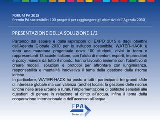 FORUM PA 2018
Premio PA sostenibile: 100 progetti per raggiungere gli obiettivi dell’Agenda 2030
PRESENTAZIONE DELLA SOLUZIONE 1/2
Partendo dal sapere e dalle ispirazioni di EXPO 2015 e dagli obiettivi
dell’Agenda Globale 2030 per lo sviluppo sostenibile, WATER-HACK è
stata una maratona progettuale dove 100 studenti, divisi in team e
rappresentanti 13 scuole italiane, con l’aiuto di mentori, esperti, imprenditori
e policy makers da tutto il mondo, hanno lavorato insieme con l’obiettivo di
creare modelli, soluzioni e prototipi per affrontare con lungimiranza,
responsabilità e mentalità innovativa il tema della gestione delle risorse
idriche.
In particolare, WATER-HACK ha posto a tutti i partecipanti tre grandi sfide
di interesse globale ma con valenza (anche) locale: la gestione delle risorse
idriche nelle aree urbane e rurali, l’implementazione di politiche sensibili alle
questioni di genere in relazione al diritto all’acqua, infine il tema della
cooperazione internazionale e dell’accesso all’acqua.
 