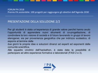 FORUM PA 2018
Premio PA sostenibile: 100 progetti per raggiungere gli obiettivi dell’Agenda 2030
PRESENTAZIONE DELLA SOLUZIONE 2/2
Per gli studenti è stata un’esperienza di grande valore perché hanno avuto
l’opportunità di apprendere nuovi strumenti di co-progettazione, di
condividere la loro visione di società e di futuro lavorando in gruppi di lavoro
eterogenei, sia per provenienza geografica che per indirizzo scolastico, di
esporre al termine della
due giorni le proprie idee e soluzioni dinanzi ad esperti ed esponenti della
comunità scientifica.
Alle squadre vincitrici dell’hackathon, è stata data la possibilità di
partecipare ad altre esperienze formative e laboratoriali (FASI 2 e 3).
 